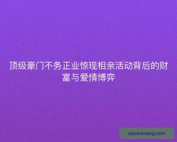 顶级豪门不务正业惊现相亲活动背后的财富与爱情博弈