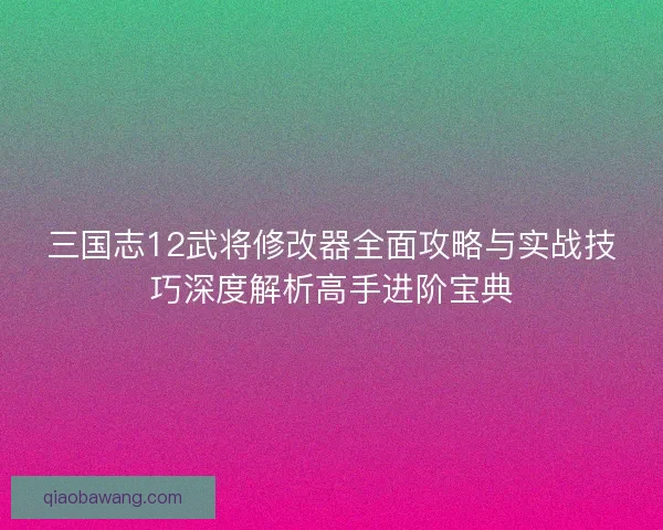 三国志12武将修改器全面攻略与实战技巧深度解析高手进阶宝典