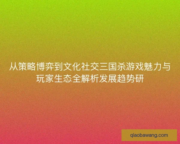从策略博弈到文化社交三国杀游戏魅力与玩家生态全解析发展趋势研