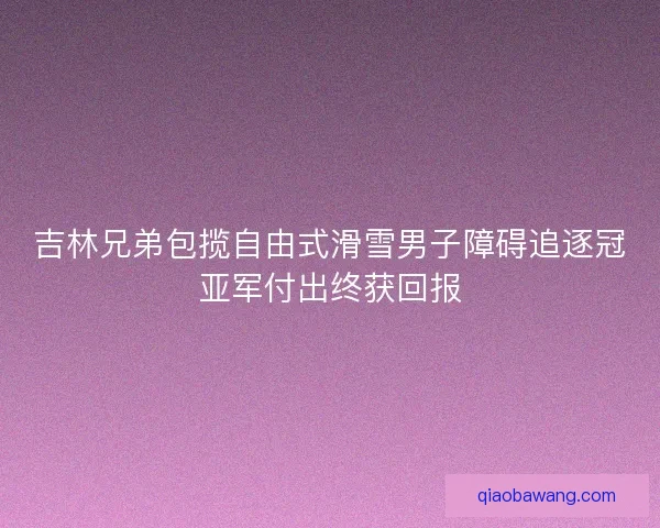 吉林兄弟包揽自由式滑雪男子障碍追逐冠亚军付出终获回报