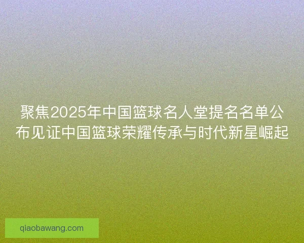 聚焦2025年中国篮球名人堂提名名单公布见证中国篮球荣耀传承与时代新星崛起